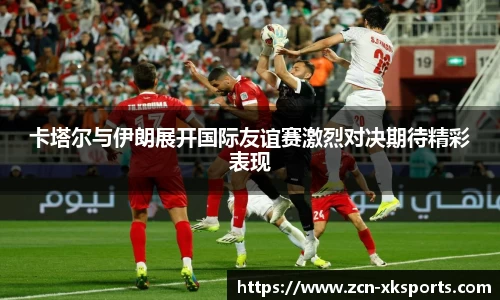 卡塔尔与伊朗展开国际友谊赛激烈对决期待精彩表现